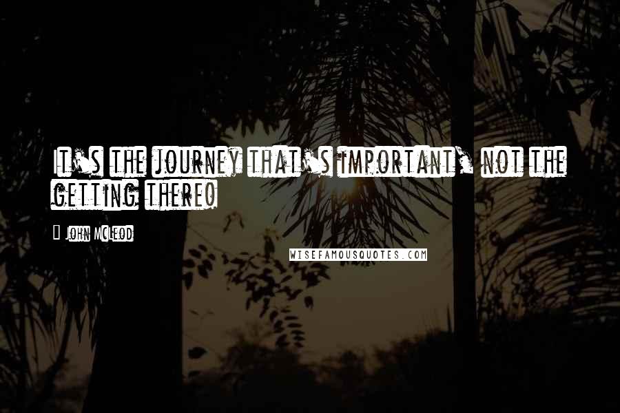 John McLeod Quotes: It's the journey that's important, not the getting there!