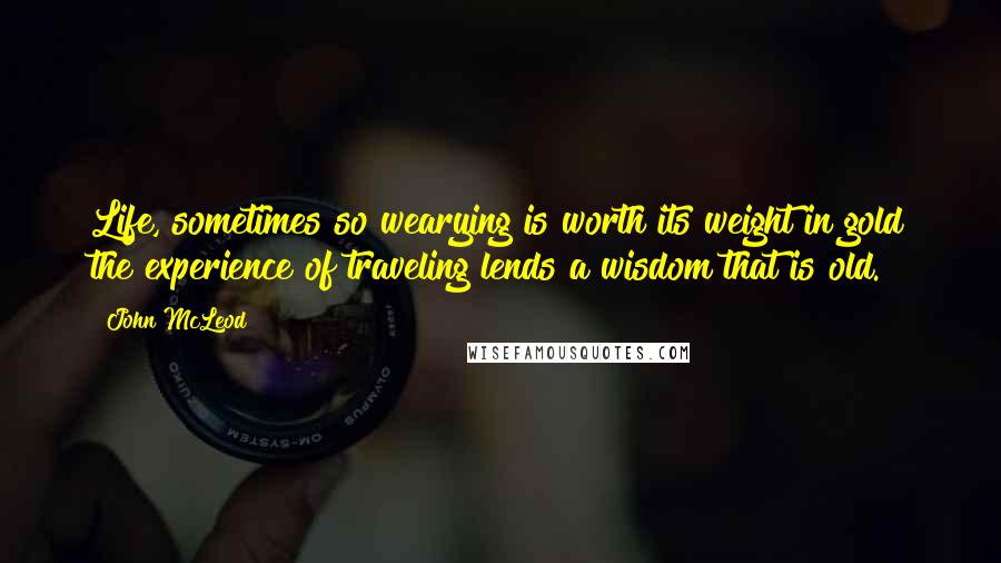 John McLeod Quotes: Life, sometimes so wearying is worth its weight in gold the experience of traveling lends a wisdom that is old.