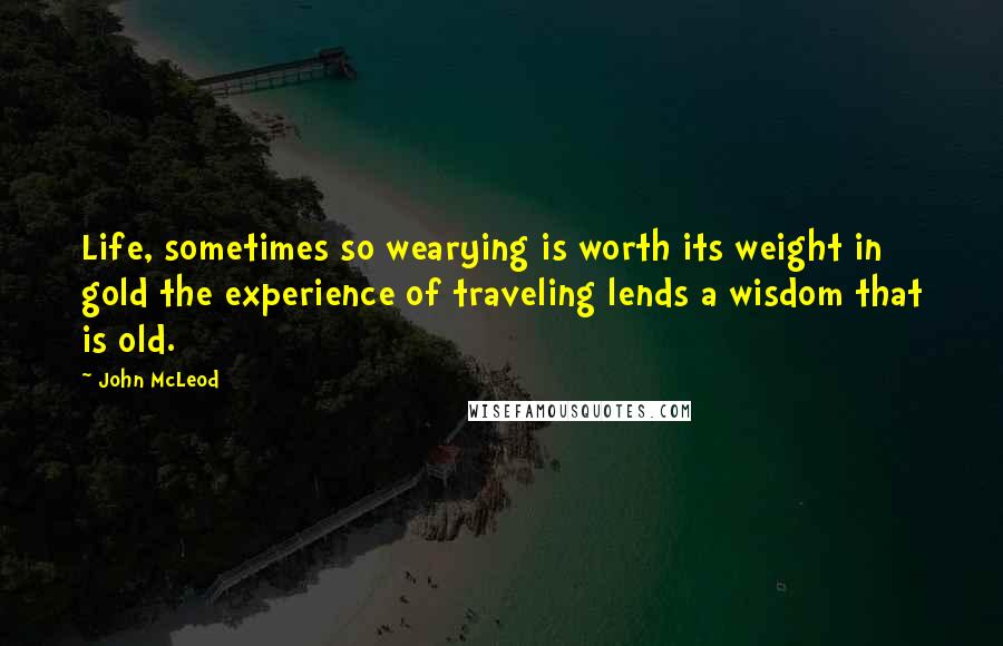 John McLeod Quotes: Life, sometimes so wearying is worth its weight in gold the experience of traveling lends a wisdom that is old.