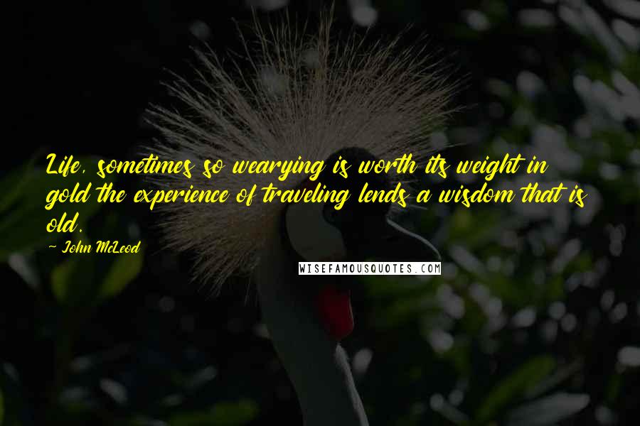 John McLeod Quotes: Life, sometimes so wearying is worth its weight in gold the experience of traveling lends a wisdom that is old.