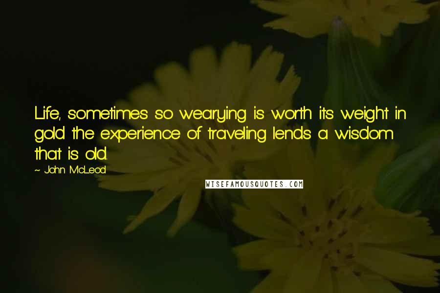 John McLeod Quotes: Life, sometimes so wearying is worth its weight in gold the experience of traveling lends a wisdom that is old.