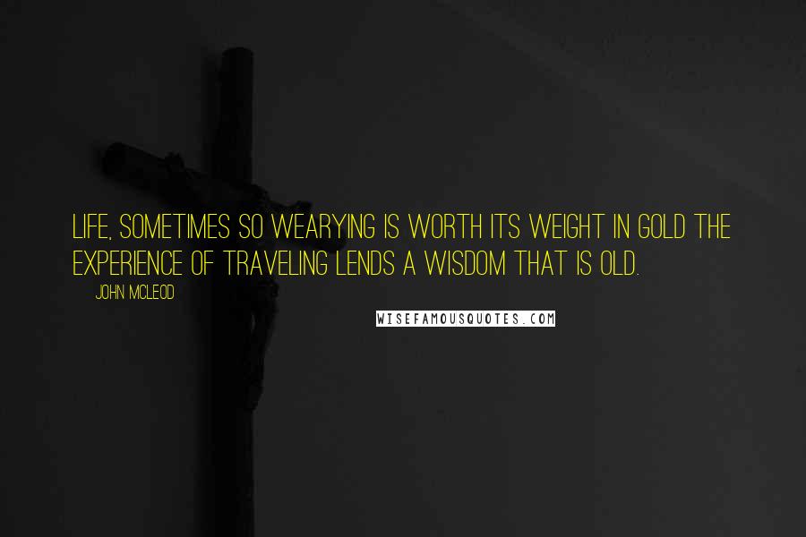 John McLeod Quotes: Life, sometimes so wearying is worth its weight in gold the experience of traveling lends a wisdom that is old.