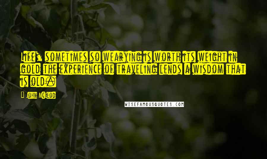 John McLeod Quotes: Life, sometimes so wearying is worth its weight in gold the experience of traveling lends a wisdom that is old.