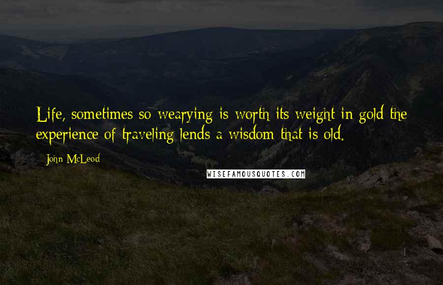 John McLeod Quotes: Life, sometimes so wearying is worth its weight in gold the experience of traveling lends a wisdom that is old.