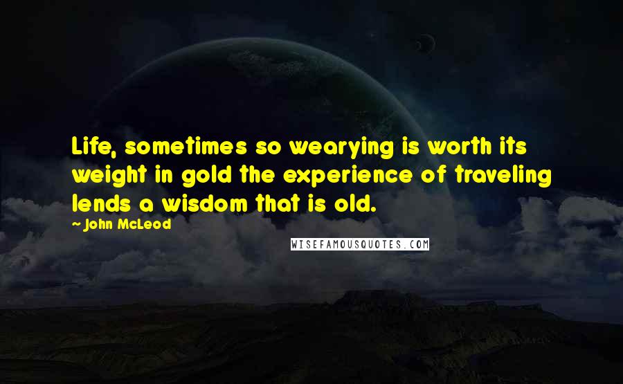 John McLeod Quotes: Life, sometimes so wearying is worth its weight in gold the experience of traveling lends a wisdom that is old.