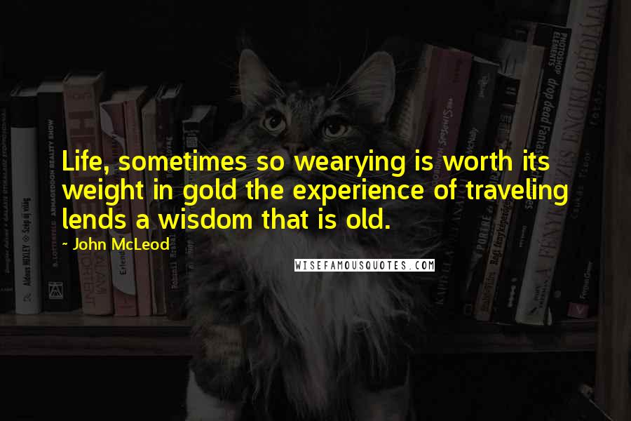 John McLeod Quotes: Life, sometimes so wearying is worth its weight in gold the experience of traveling lends a wisdom that is old.