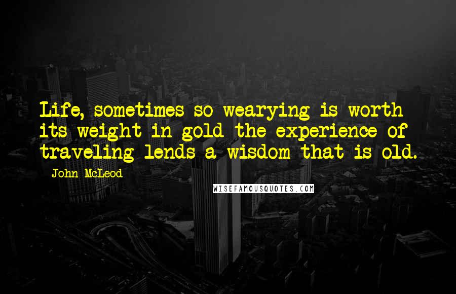 John McLeod Quotes: Life, sometimes so wearying is worth its weight in gold the experience of traveling lends a wisdom that is old.