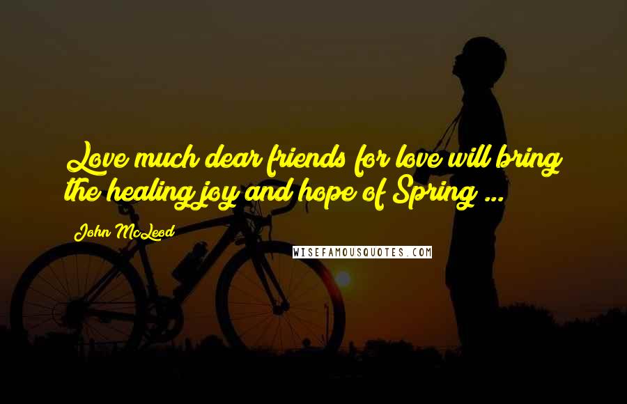 John McLeod Quotes: Love much dear friends for love will bring the healing joy and hope of Spring ...