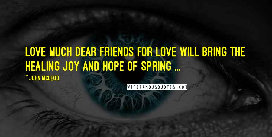John McLeod Quotes: Love much dear friends for love will bring the healing joy and hope of Spring ...