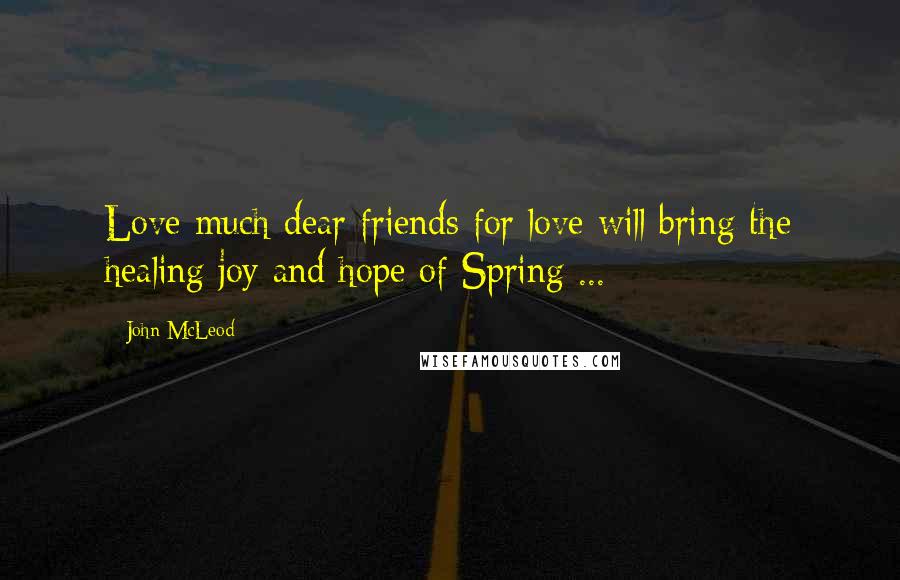 John McLeod Quotes: Love much dear friends for love will bring the healing joy and hope of Spring ...