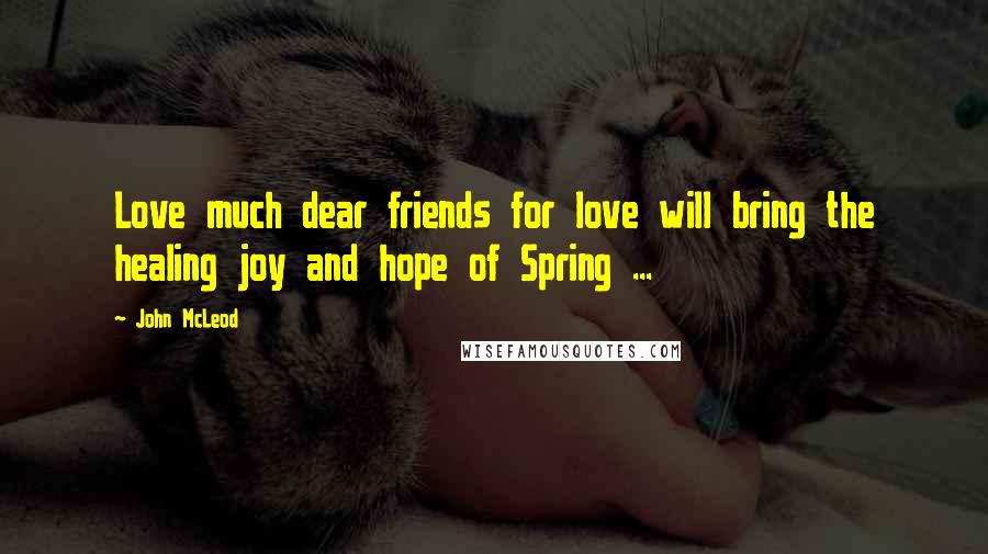 John McLeod Quotes: Love much dear friends for love will bring the healing joy and hope of Spring ...