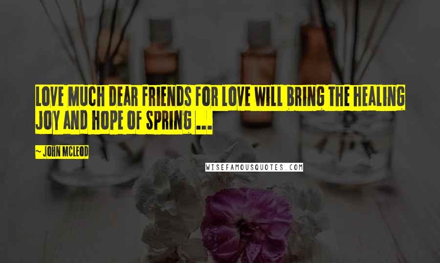 John McLeod Quotes: Love much dear friends for love will bring the healing joy and hope of Spring ...
