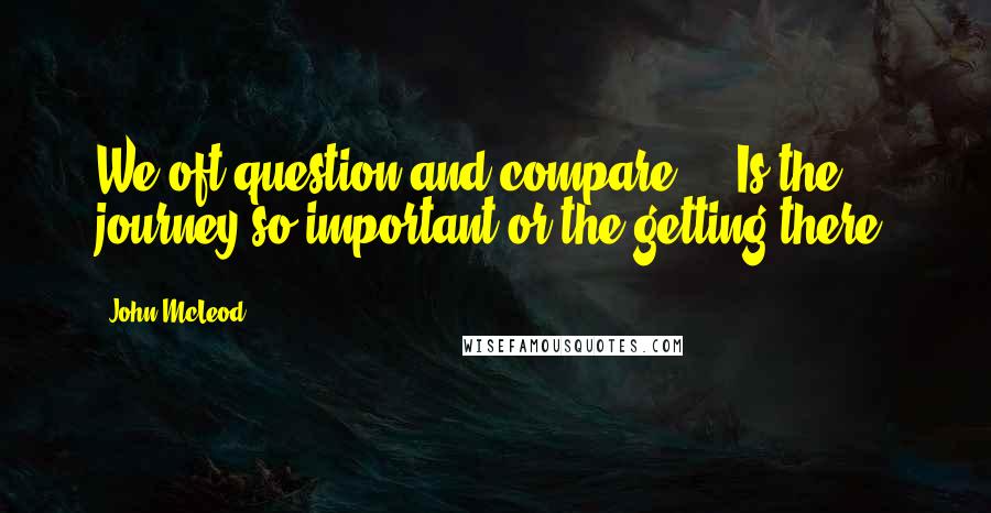 John McLeod Quotes: We oft question and compare ... Is the journey so important or the getting there?