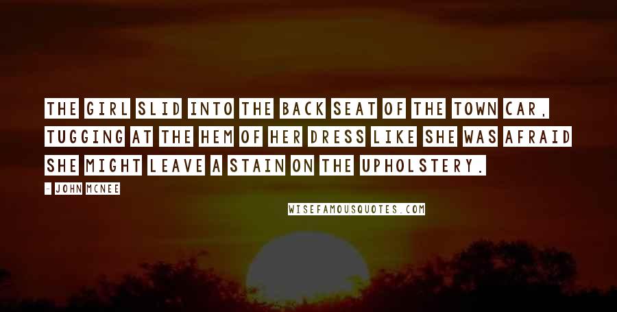 John McNee Quotes: The girl slid into the back seat of the town car, tugging at the hem of her dress like she was afraid she might leave a stain on the upholstery.