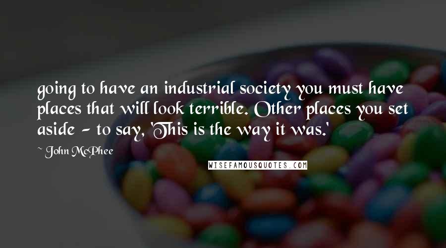 John McPhee Quotes: going to have an industrial society you must have places that will look terrible. Other places you set aside - to say, 'This is the way it was.'