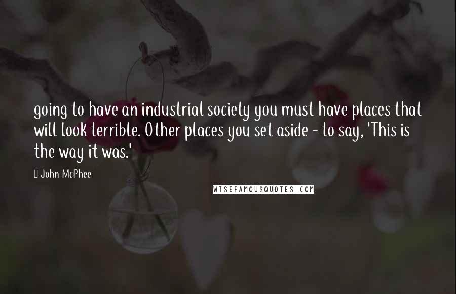 John McPhee Quotes: going to have an industrial society you must have places that will look terrible. Other places you set aside - to say, 'This is the way it was.'