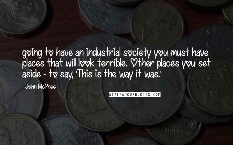 John McPhee Quotes: going to have an industrial society you must have places that will look terrible. Other places you set aside - to say, 'This is the way it was.'