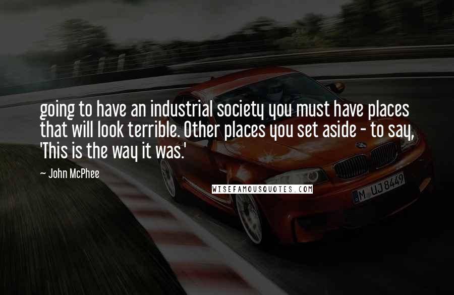 John McPhee Quotes: going to have an industrial society you must have places that will look terrible. Other places you set aside - to say, 'This is the way it was.'