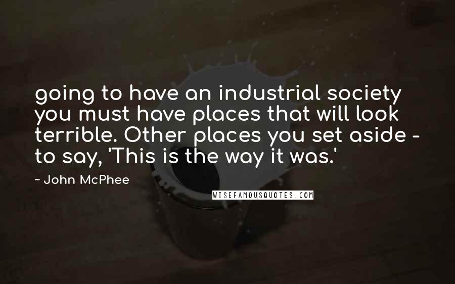 John McPhee Quotes: going to have an industrial society you must have places that will look terrible. Other places you set aside - to say, 'This is the way it was.'