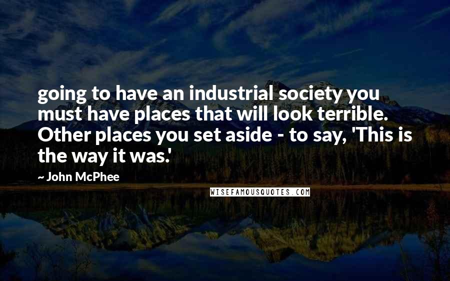 John McPhee Quotes: going to have an industrial society you must have places that will look terrible. Other places you set aside - to say, 'This is the way it was.'