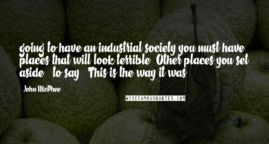 John McPhee Quotes: going to have an industrial society you must have places that will look terrible. Other places you set aside - to say, 'This is the way it was.'