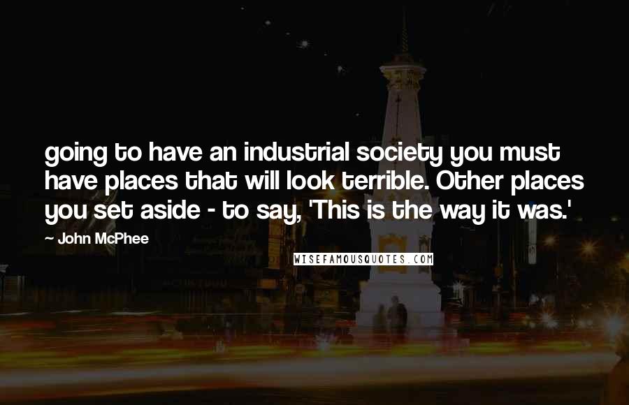 John McPhee Quotes: going to have an industrial society you must have places that will look terrible. Other places you set aside - to say, 'This is the way it was.'