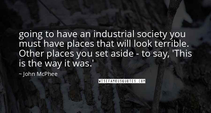 John McPhee Quotes: going to have an industrial society you must have places that will look terrible. Other places you set aside - to say, 'This is the way it was.'