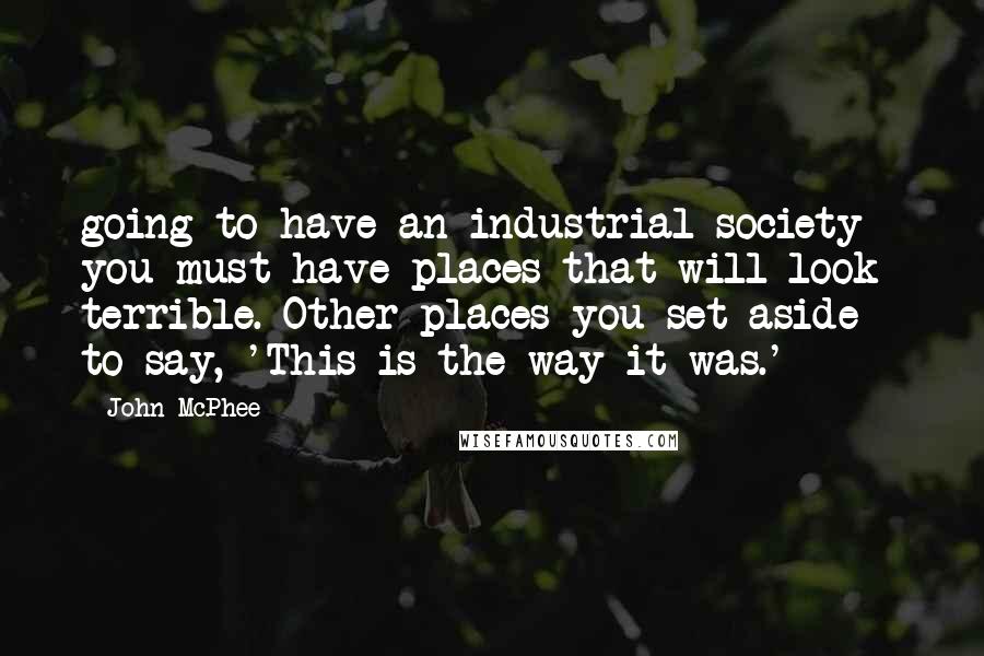 John McPhee Quotes: going to have an industrial society you must have places that will look terrible. Other places you set aside - to say, 'This is the way it was.'