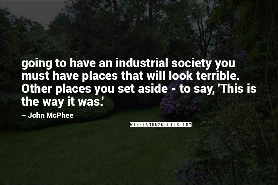 John McPhee Quotes: going to have an industrial society you must have places that will look terrible. Other places you set aside - to say, 'This is the way it was.'