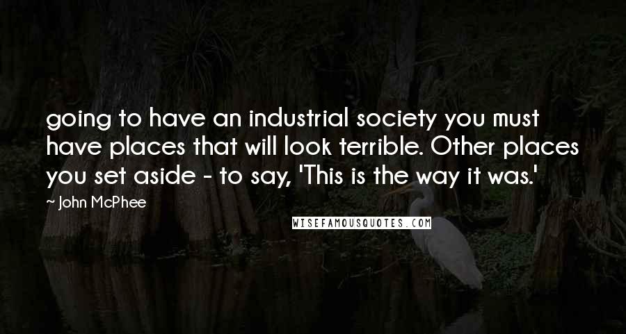 John McPhee Quotes: going to have an industrial society you must have places that will look terrible. Other places you set aside - to say, 'This is the way it was.'