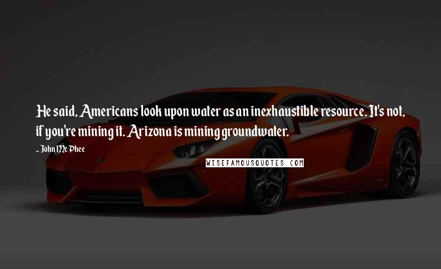 John McPhee Quotes: He said, Americans look upon water as an inexhaustible resource. It's not, if you're mining it. Arizona is mining groundwater.