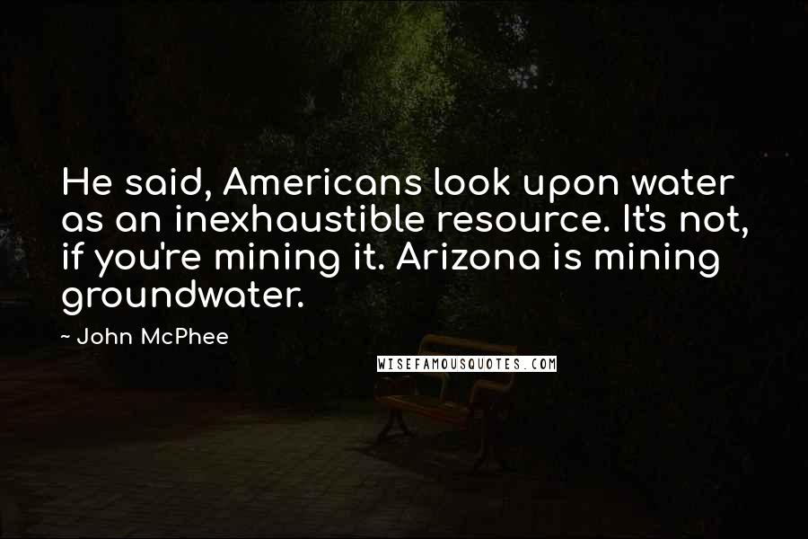 John McPhee Quotes: He said, Americans look upon water as an inexhaustible resource. It's not, if you're mining it. Arizona is mining groundwater.