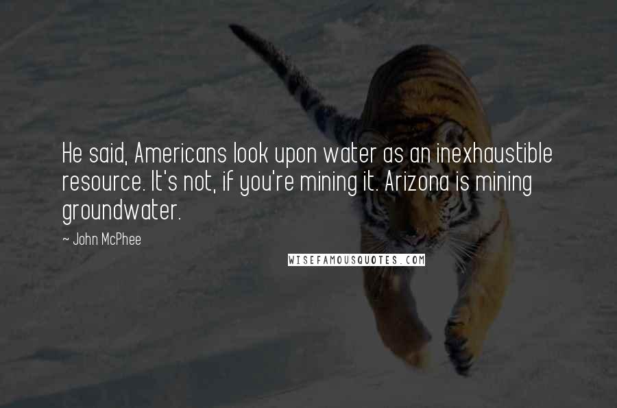 John McPhee Quotes: He said, Americans look upon water as an inexhaustible resource. It's not, if you're mining it. Arizona is mining groundwater.