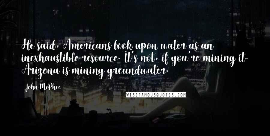 John McPhee Quotes: He said, Americans look upon water as an inexhaustible resource. It's not, if you're mining it. Arizona is mining groundwater.