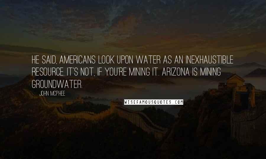 John McPhee Quotes: He said, Americans look upon water as an inexhaustible resource. It's not, if you're mining it. Arizona is mining groundwater.