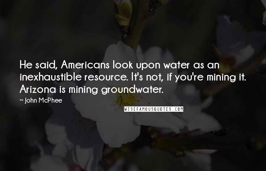 John McPhee Quotes: He said, Americans look upon water as an inexhaustible resource. It's not, if you're mining it. Arizona is mining groundwater.