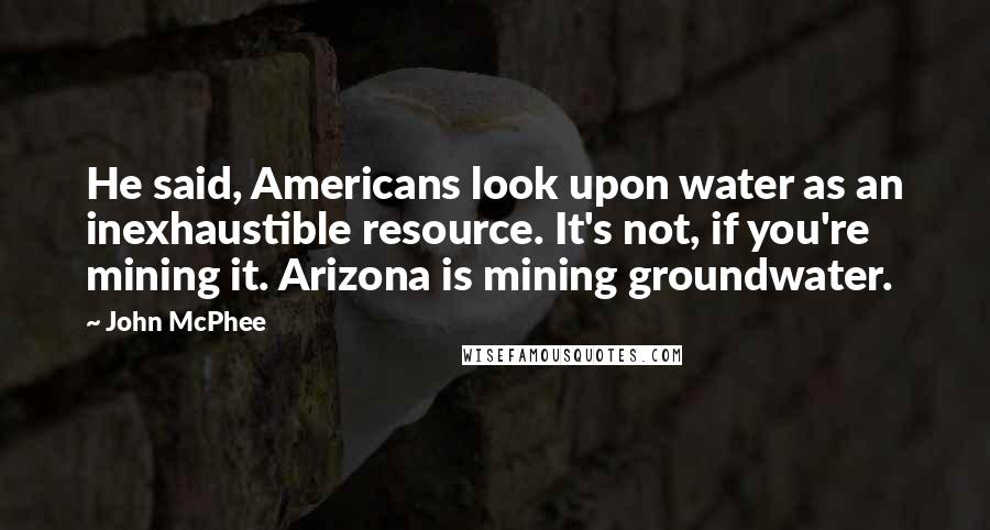 John McPhee Quotes: He said, Americans look upon water as an inexhaustible resource. It's not, if you're mining it. Arizona is mining groundwater.