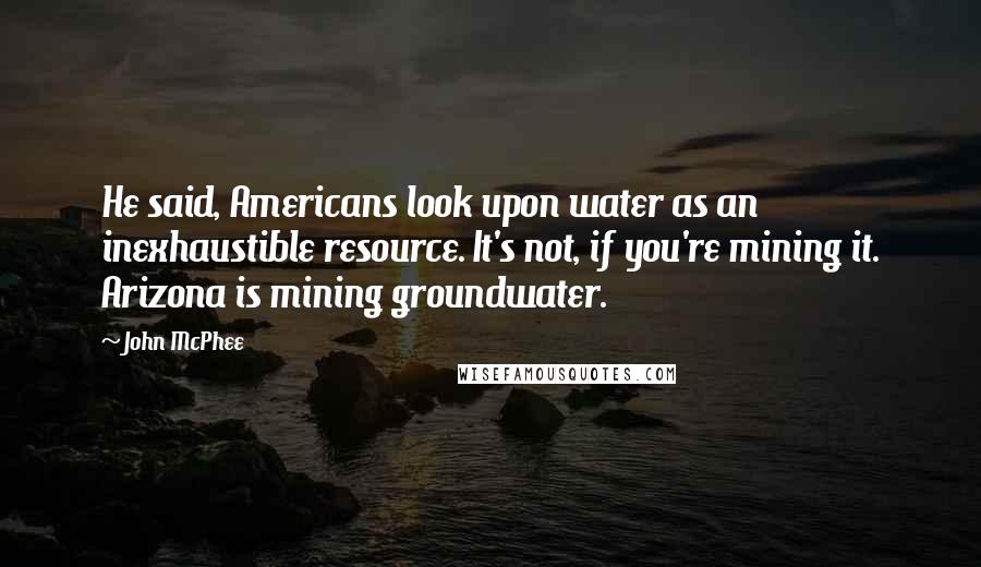 John McPhee Quotes: He said, Americans look upon water as an inexhaustible resource. It's not, if you're mining it. Arizona is mining groundwater.