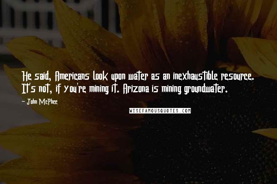 John McPhee Quotes: He said, Americans look upon water as an inexhaustible resource. It's not, if you're mining it. Arizona is mining groundwater.