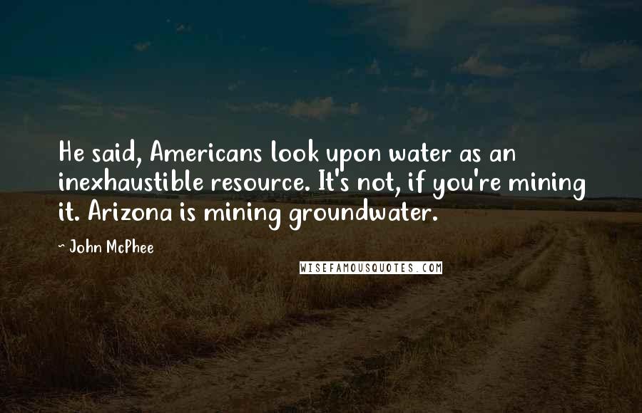 John McPhee Quotes: He said, Americans look upon water as an inexhaustible resource. It's not, if you're mining it. Arizona is mining groundwater.