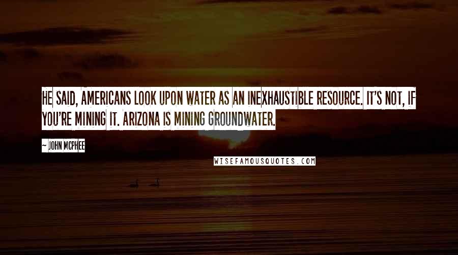 John McPhee Quotes: He said, Americans look upon water as an inexhaustible resource. It's not, if you're mining it. Arizona is mining groundwater.