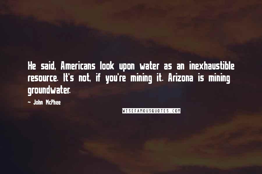 John McPhee Quotes: He said, Americans look upon water as an inexhaustible resource. It's not, if you're mining it. Arizona is mining groundwater.