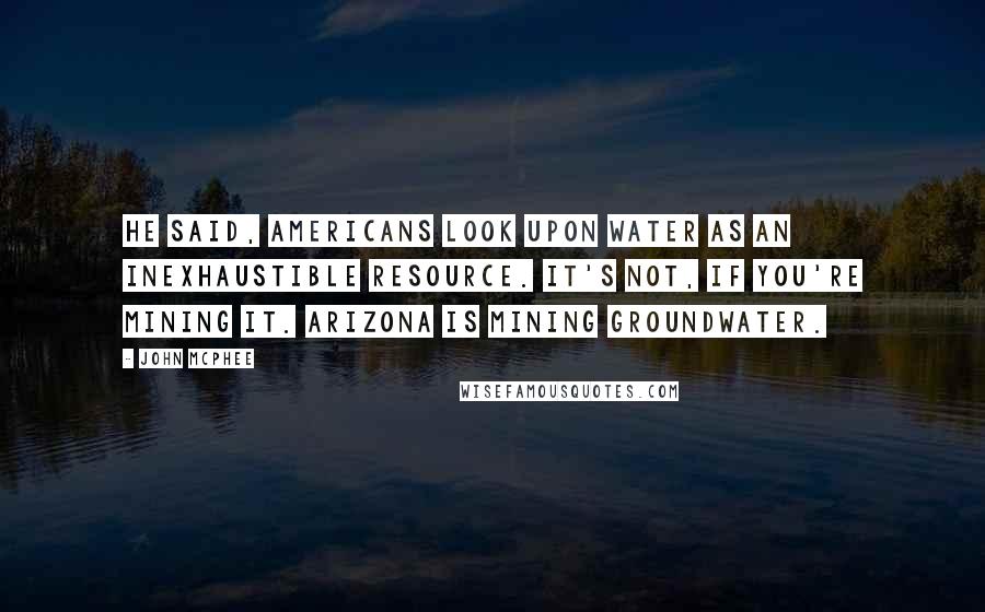 John McPhee Quotes: He said, Americans look upon water as an inexhaustible resource. It's not, if you're mining it. Arizona is mining groundwater.