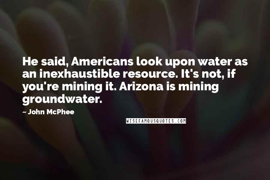 John McPhee Quotes: He said, Americans look upon water as an inexhaustible resource. It's not, if you're mining it. Arizona is mining groundwater.