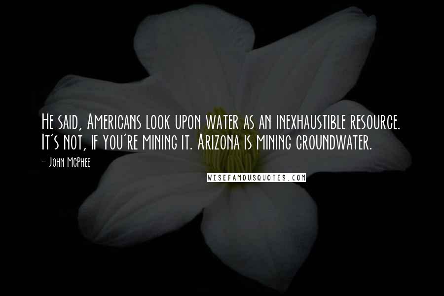 John McPhee Quotes: He said, Americans look upon water as an inexhaustible resource. It's not, if you're mining it. Arizona is mining groundwater.