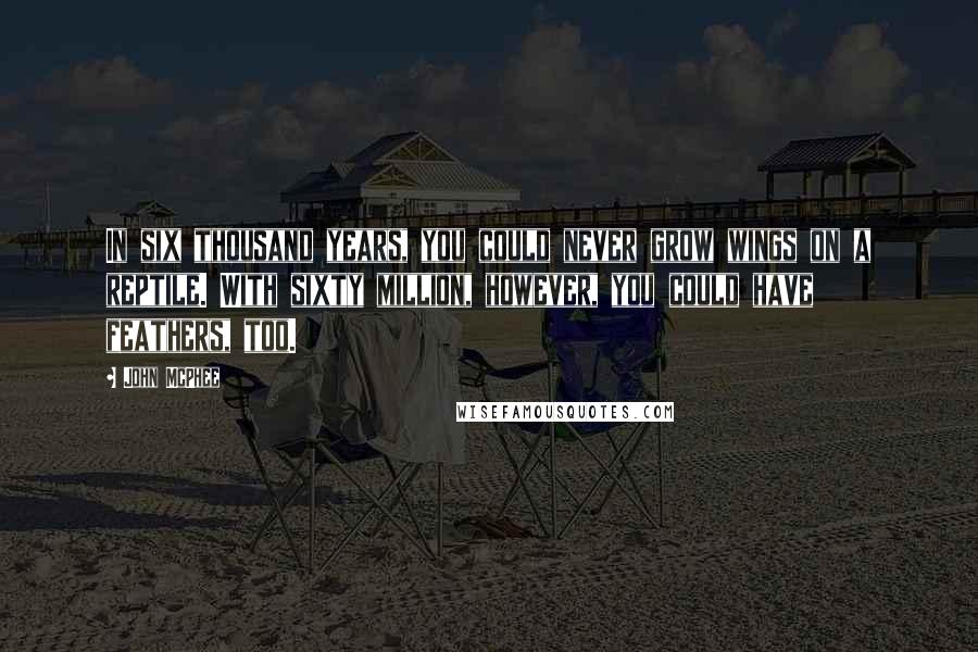John McPhee Quotes: In six thousand years, you could never grow wings on a reptile. With sixty million, however, you could have feathers, too.