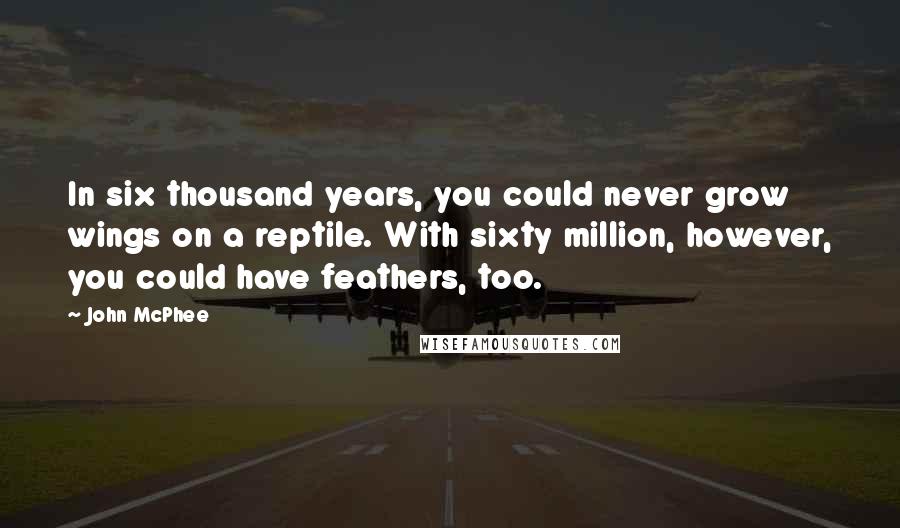 John McPhee Quotes: In six thousand years, you could never grow wings on a reptile. With sixty million, however, you could have feathers, too.