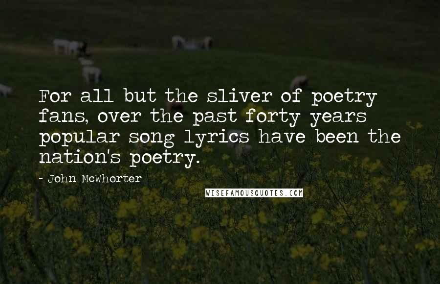 John McWhorter Quotes: For all but the sliver of poetry fans, over the past forty years popular song lyrics have been the nation's poetry.