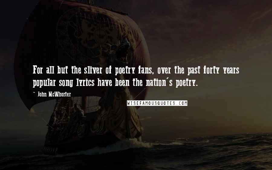 John McWhorter Quotes: For all but the sliver of poetry fans, over the past forty years popular song lyrics have been the nation's poetry.