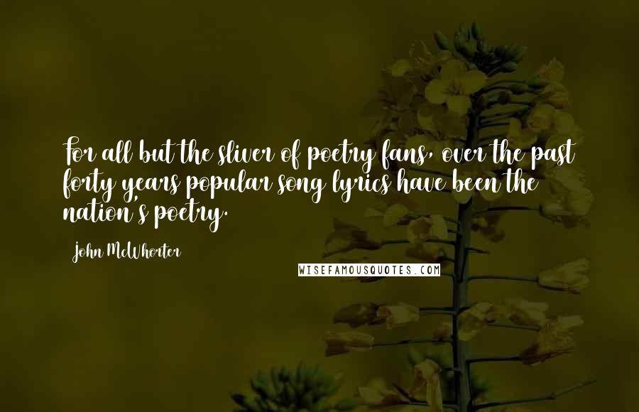 John McWhorter Quotes: For all but the sliver of poetry fans, over the past forty years popular song lyrics have been the nation's poetry.